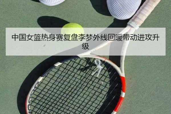中国女篮热身赛复盘李梦外线回暖带动进攻升级