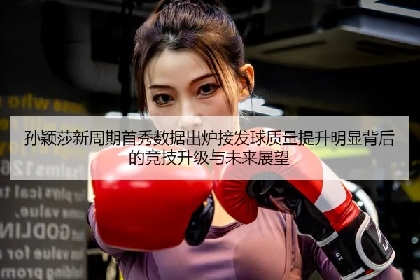 孙颖莎新周期首秀数据出炉接发球质量提升明显背后的竞技升级与未来展望